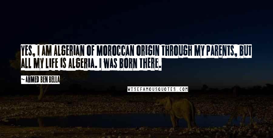 Ahmed Ben Bella Quotes: Yes, I am Algerian of Moroccan origin through my parents, but all my life is Algeria. I was born there.