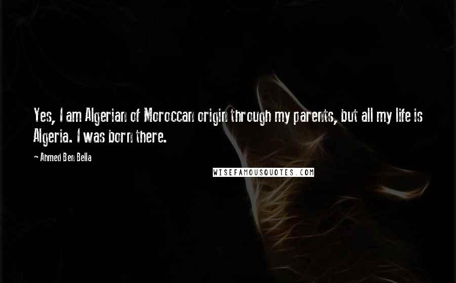 Ahmed Ben Bella Quotes: Yes, I am Algerian of Moroccan origin through my parents, but all my life is Algeria. I was born there.