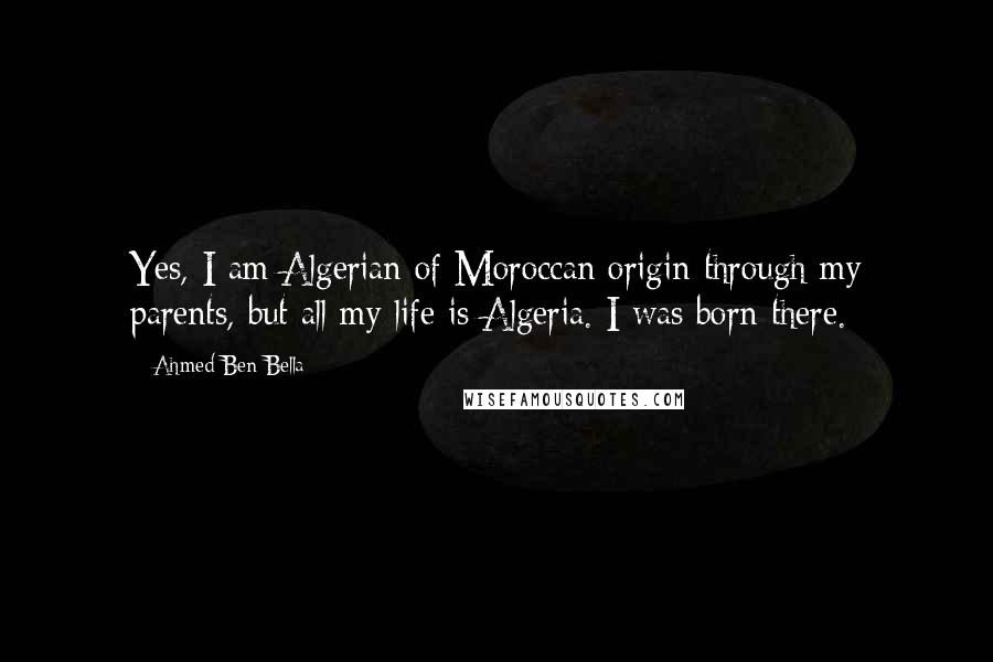 Ahmed Ben Bella Quotes: Yes, I am Algerian of Moroccan origin through my parents, but all my life is Algeria. I was born there.