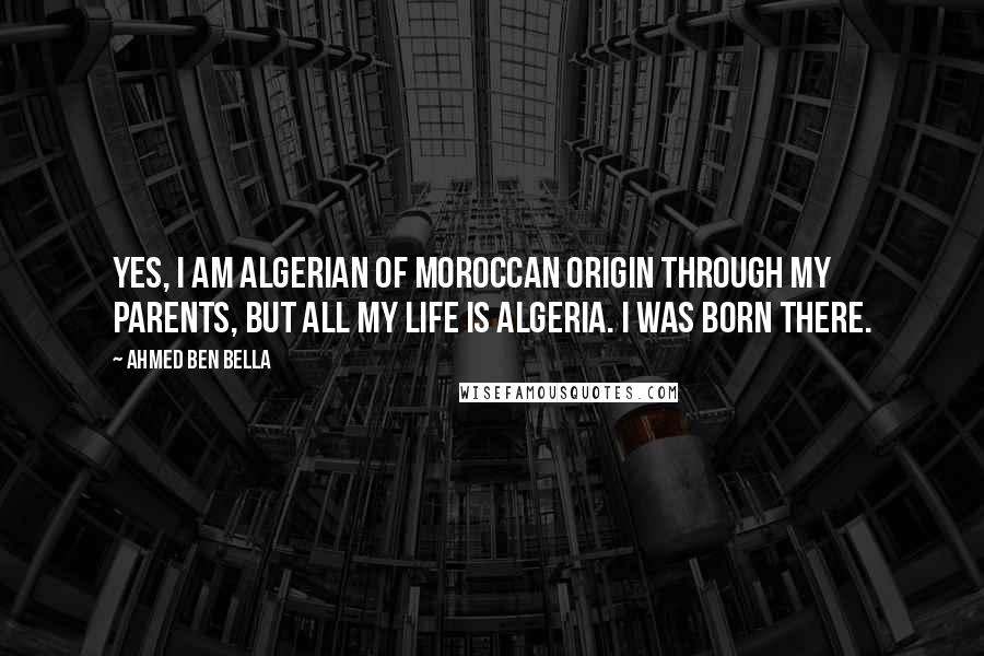 Ahmed Ben Bella Quotes: Yes, I am Algerian of Moroccan origin through my parents, but all my life is Algeria. I was born there.