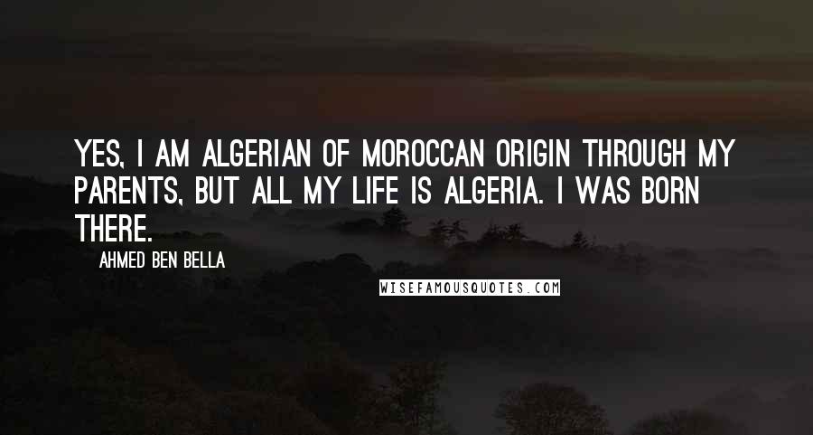 Ahmed Ben Bella Quotes: Yes, I am Algerian of Moroccan origin through my parents, but all my life is Algeria. I was born there.