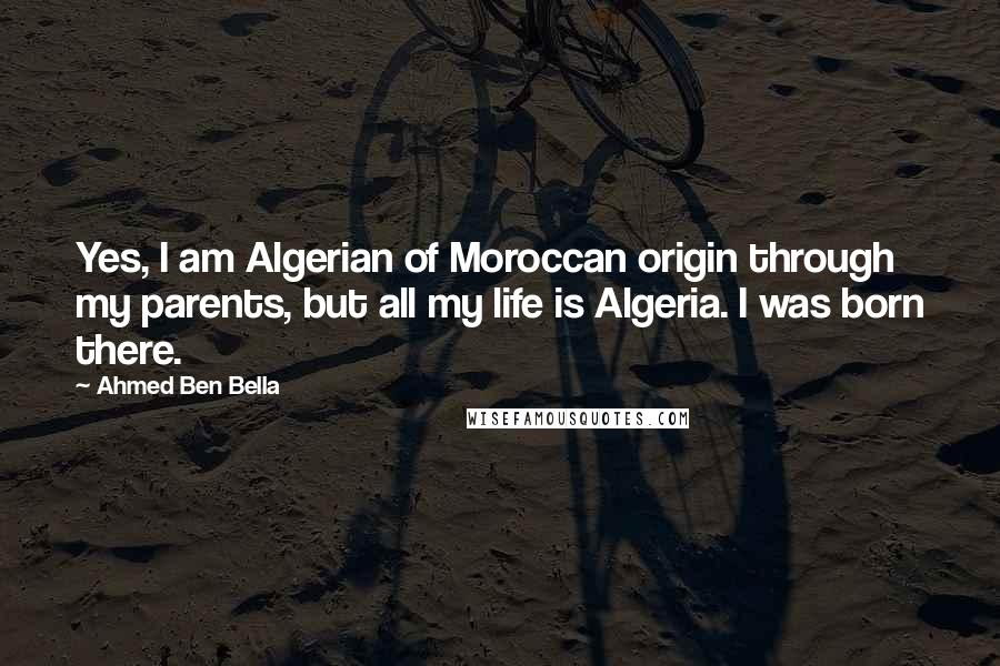 Ahmed Ben Bella Quotes: Yes, I am Algerian of Moroccan origin through my parents, but all my life is Algeria. I was born there.