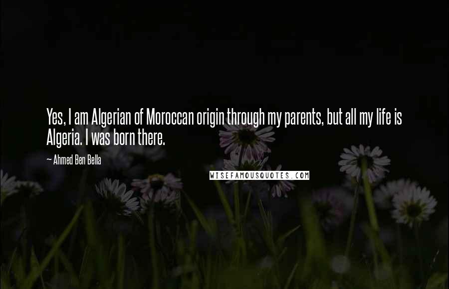 Ahmed Ben Bella Quotes: Yes, I am Algerian of Moroccan origin through my parents, but all my life is Algeria. I was born there.