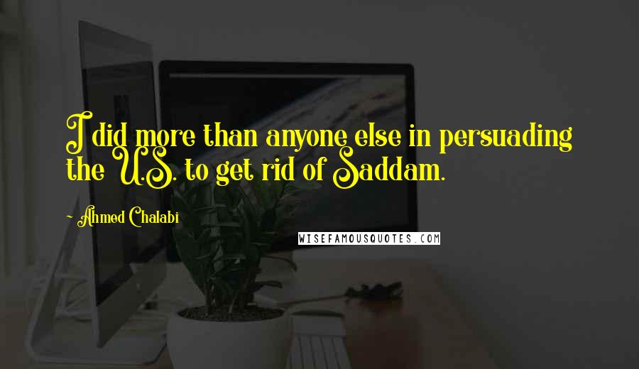 Ahmed Chalabi Quotes: I did more than anyone else in persuading the U.S. to get rid of Saddam.