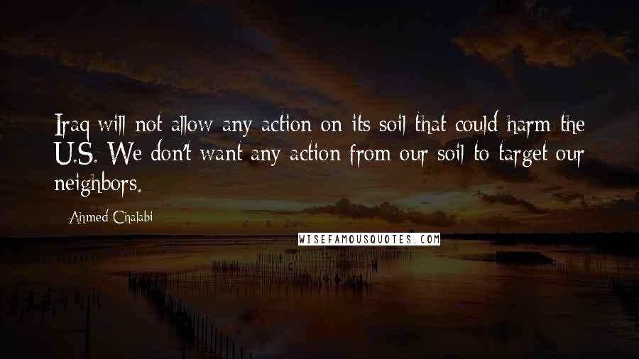 Ahmed Chalabi Quotes: Iraq will not allow any action on its soil that could harm the U.S. We don't want any action from our soil to target our neighbors.