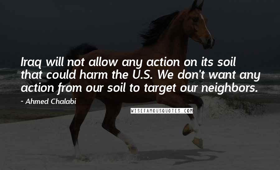 Ahmed Chalabi Quotes: Iraq will not allow any action on its soil that could harm the U.S. We don't want any action from our soil to target our neighbors.