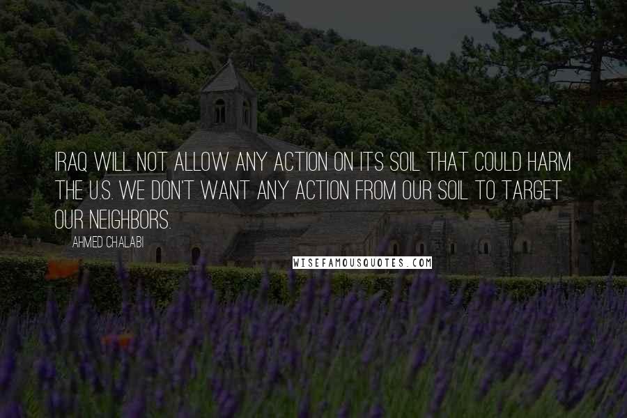 Ahmed Chalabi Quotes: Iraq will not allow any action on its soil that could harm the U.S. We don't want any action from our soil to target our neighbors.