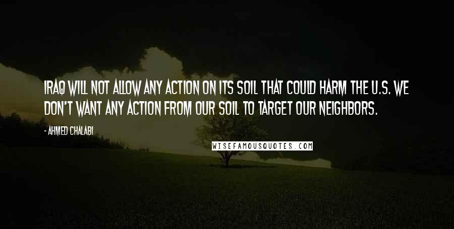 Ahmed Chalabi Quotes: Iraq will not allow any action on its soil that could harm the U.S. We don't want any action from our soil to target our neighbors.