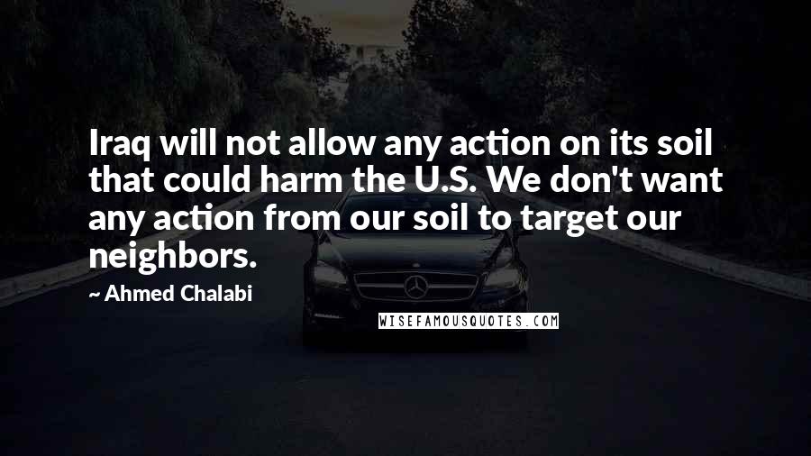 Ahmed Chalabi Quotes: Iraq will not allow any action on its soil that could harm the U.S. We don't want any action from our soil to target our neighbors.