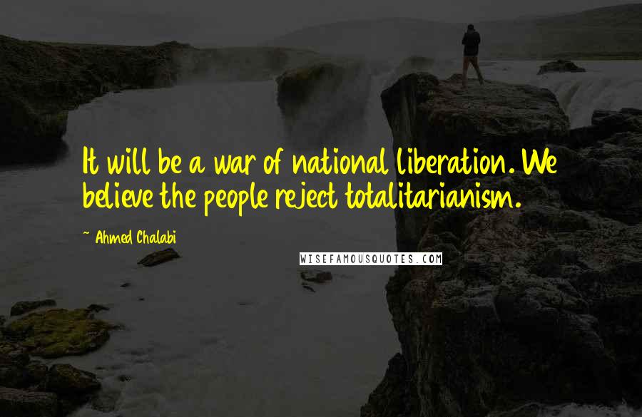 Ahmed Chalabi Quotes: It will be a war of national liberation. We believe the people reject totalitarianism.