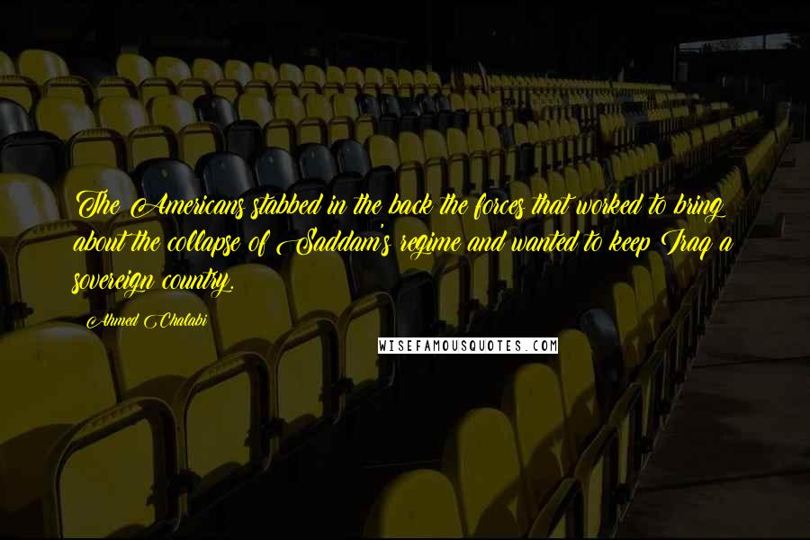 Ahmed Chalabi Quotes: The Americans stabbed in the back the forces that worked to bring about the collapse of Saddam's regime and wanted to keep Iraq a sovereign country.