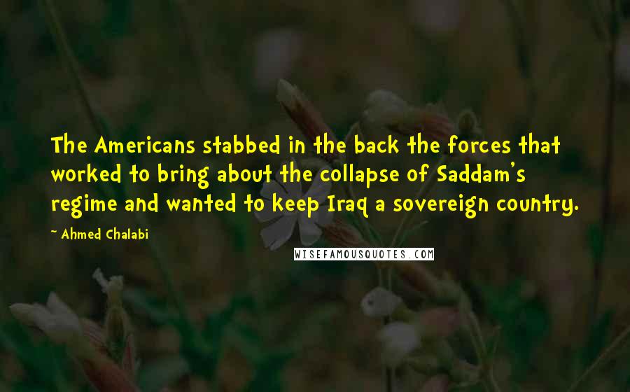 Ahmed Chalabi Quotes: The Americans stabbed in the back the forces that worked to bring about the collapse of Saddam's regime and wanted to keep Iraq a sovereign country.