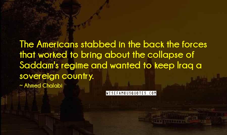 Ahmed Chalabi Quotes: The Americans stabbed in the back the forces that worked to bring about the collapse of Saddam's regime and wanted to keep Iraq a sovereign country.