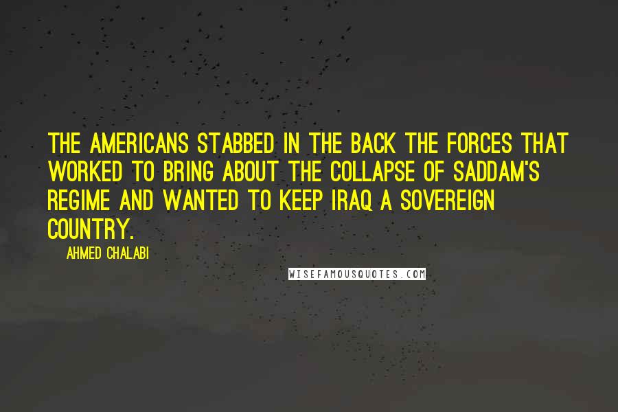 Ahmed Chalabi Quotes: The Americans stabbed in the back the forces that worked to bring about the collapse of Saddam's regime and wanted to keep Iraq a sovereign country.