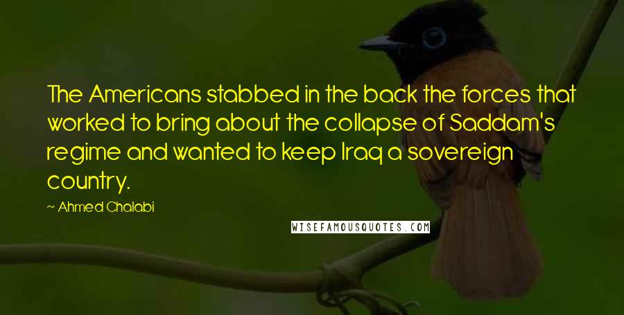 Ahmed Chalabi Quotes: The Americans stabbed in the back the forces that worked to bring about the collapse of Saddam's regime and wanted to keep Iraq a sovereign country.