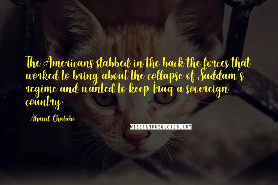 Ahmed Chalabi Quotes: The Americans stabbed in the back the forces that worked to bring about the collapse of Saddam's regime and wanted to keep Iraq a sovereign country.