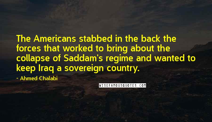 Ahmed Chalabi Quotes: The Americans stabbed in the back the forces that worked to bring about the collapse of Saddam's regime and wanted to keep Iraq a sovereign country.