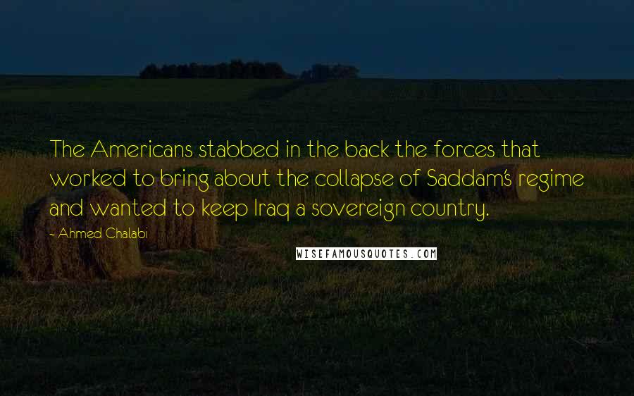 Ahmed Chalabi Quotes: The Americans stabbed in the back the forces that worked to bring about the collapse of Saddam's regime and wanted to keep Iraq a sovereign country.