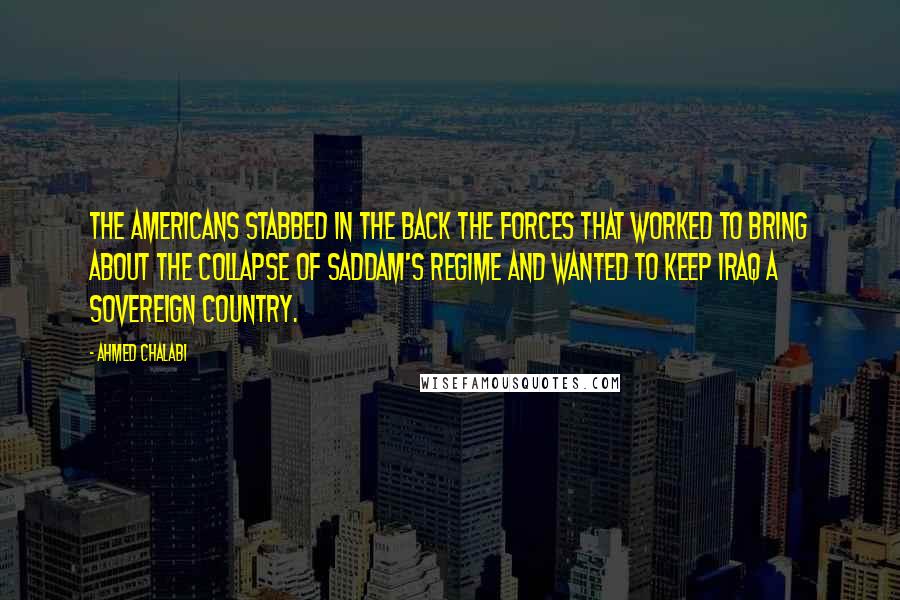 Ahmed Chalabi Quotes: The Americans stabbed in the back the forces that worked to bring about the collapse of Saddam's regime and wanted to keep Iraq a sovereign country.