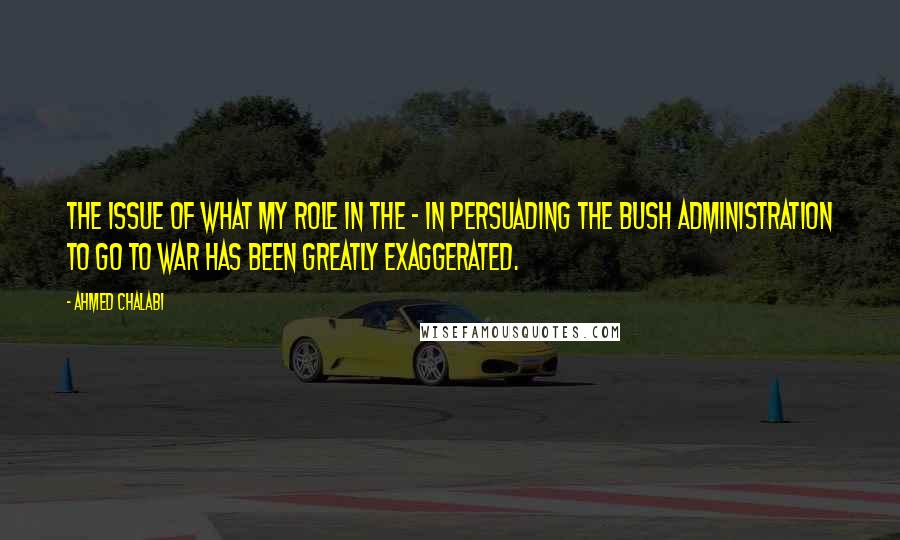 Ahmed Chalabi Quotes: The issue of what my role in the - in persuading the Bush administration to go to war has been greatly exaggerated.