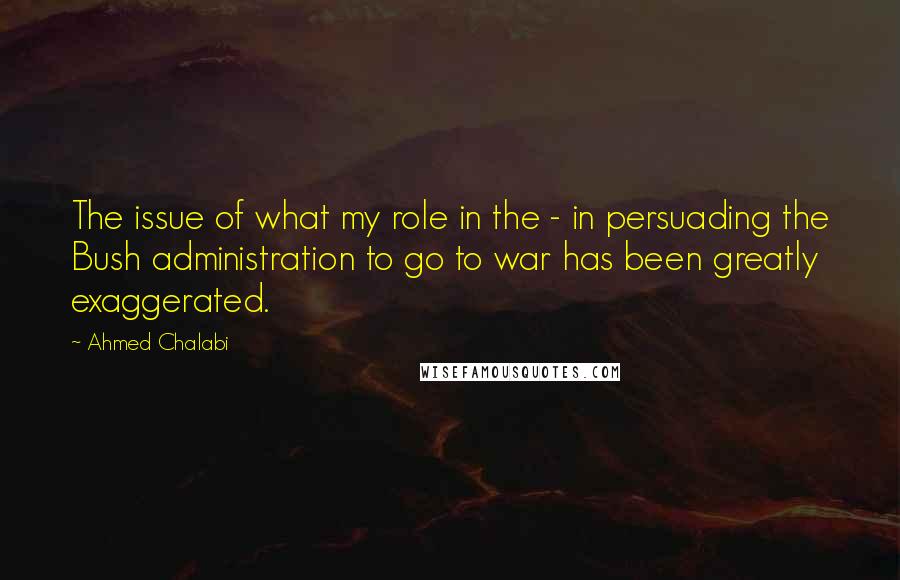 Ahmed Chalabi Quotes: The issue of what my role in the - in persuading the Bush administration to go to war has been greatly exaggerated.