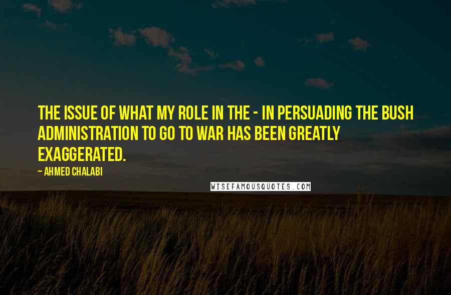 Ahmed Chalabi Quotes: The issue of what my role in the - in persuading the Bush administration to go to war has been greatly exaggerated.