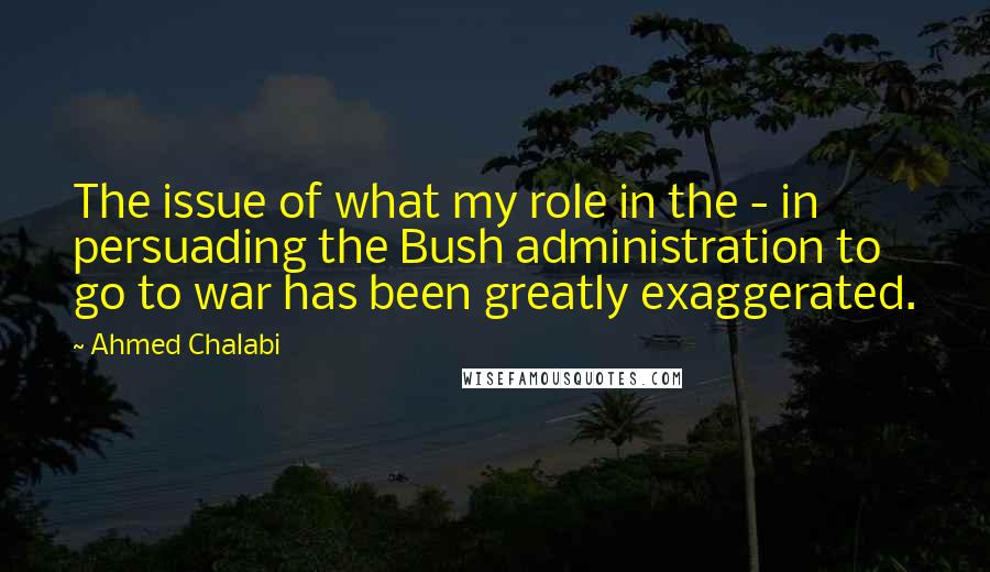 Ahmed Chalabi Quotes: The issue of what my role in the - in persuading the Bush administration to go to war has been greatly exaggerated.