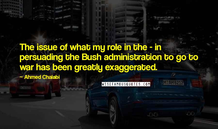 Ahmed Chalabi Quotes: The issue of what my role in the - in persuading the Bush administration to go to war has been greatly exaggerated.