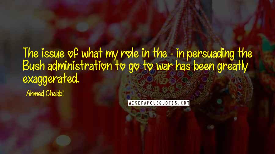 Ahmed Chalabi Quotes: The issue of what my role in the - in persuading the Bush administration to go to war has been greatly exaggerated.