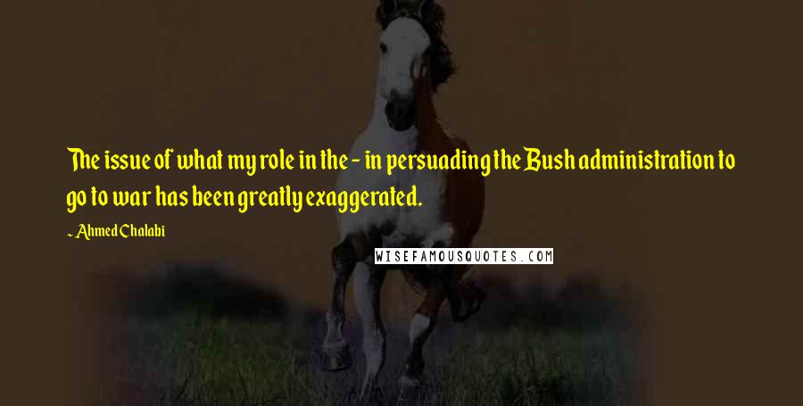 Ahmed Chalabi Quotes: The issue of what my role in the - in persuading the Bush administration to go to war has been greatly exaggerated.