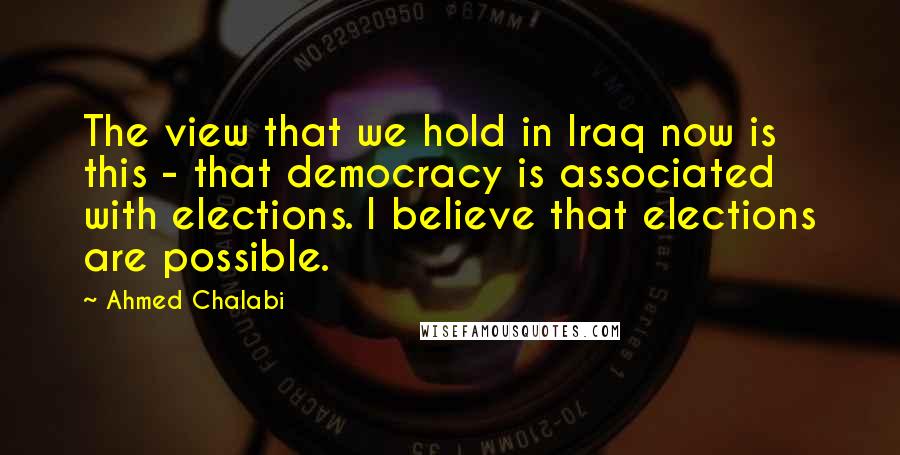 Ahmed Chalabi Quotes: The view that we hold in Iraq now is this - that democracy is associated with elections. I believe that elections are possible.