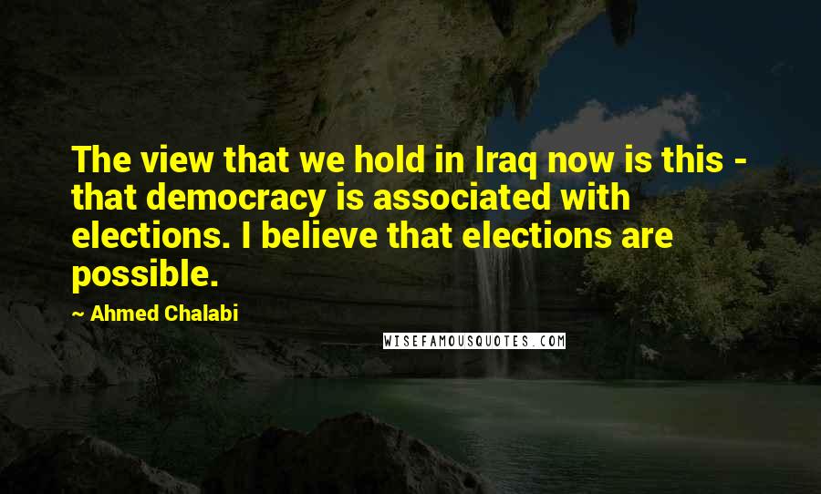 Ahmed Chalabi Quotes: The view that we hold in Iraq now is this - that democracy is associated with elections. I believe that elections are possible.