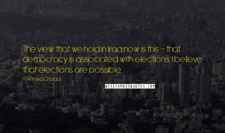 Ahmed Chalabi Quotes: The view that we hold in Iraq now is this - that democracy is associated with elections. I believe that elections are possible.