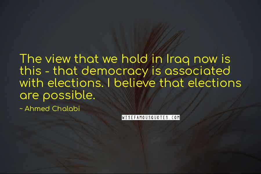 Ahmed Chalabi Quotes: The view that we hold in Iraq now is this - that democracy is associated with elections. I believe that elections are possible.