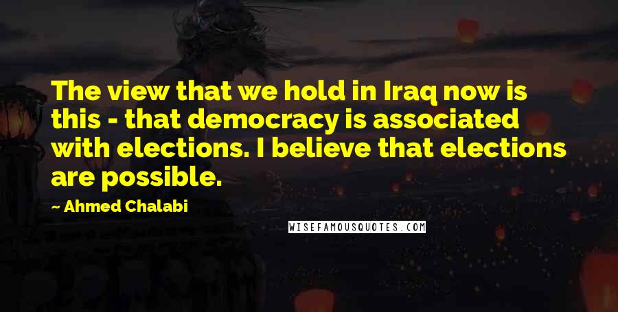 Ahmed Chalabi Quotes: The view that we hold in Iraq now is this - that democracy is associated with elections. I believe that elections are possible.