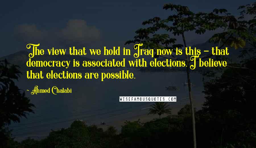 Ahmed Chalabi Quotes: The view that we hold in Iraq now is this - that democracy is associated with elections. I believe that elections are possible.