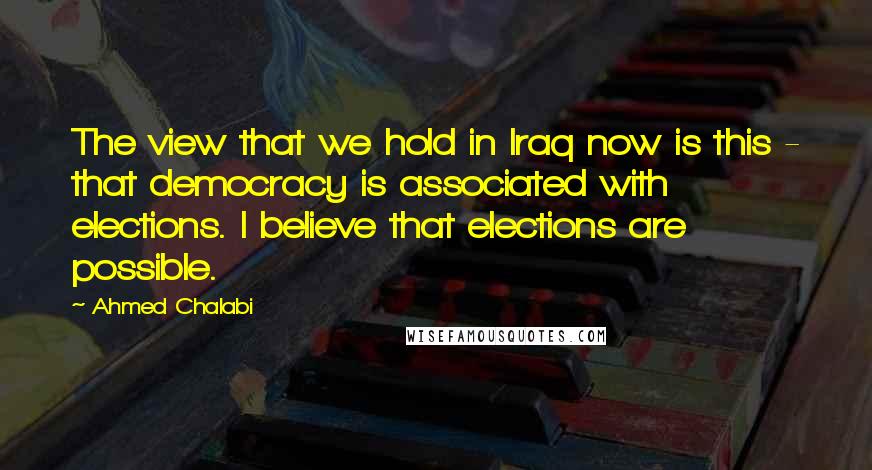 Ahmed Chalabi Quotes: The view that we hold in Iraq now is this - that democracy is associated with elections. I believe that elections are possible.