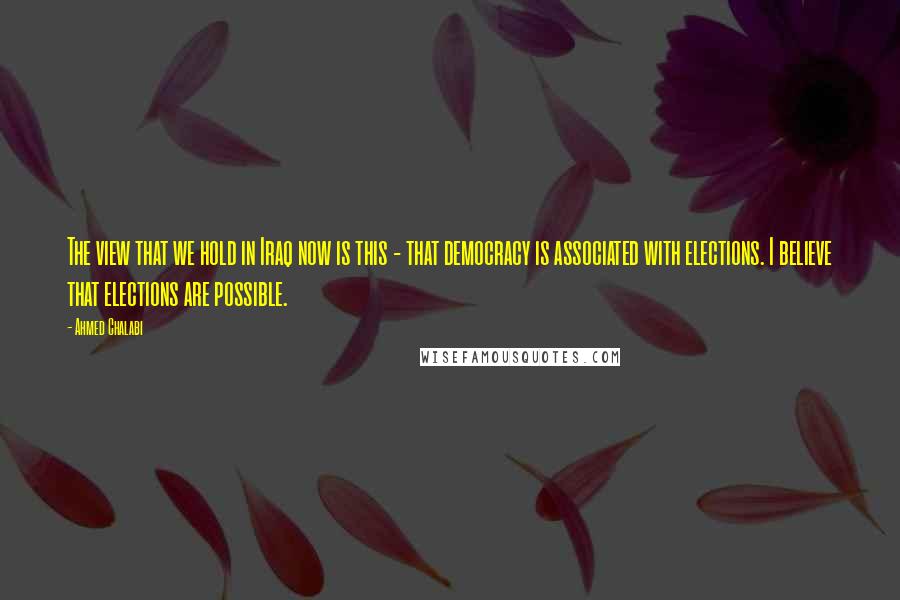 Ahmed Chalabi Quotes: The view that we hold in Iraq now is this - that democracy is associated with elections. I believe that elections are possible.