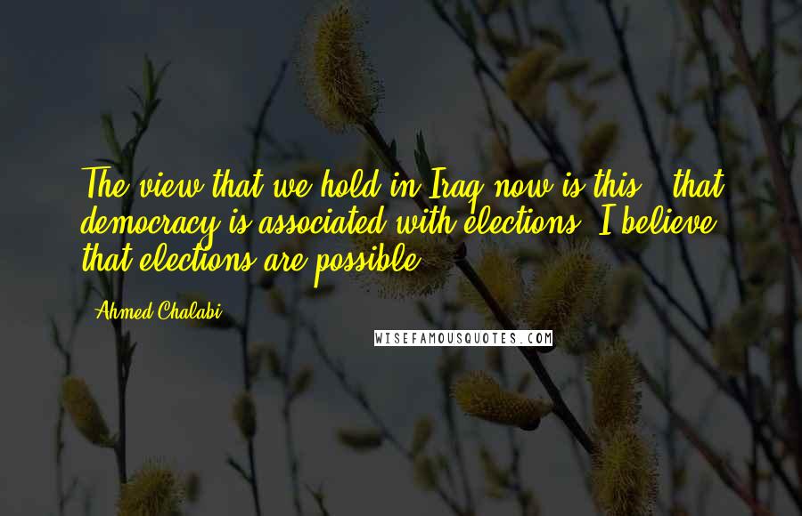 Ahmed Chalabi Quotes: The view that we hold in Iraq now is this - that democracy is associated with elections. I believe that elections are possible.