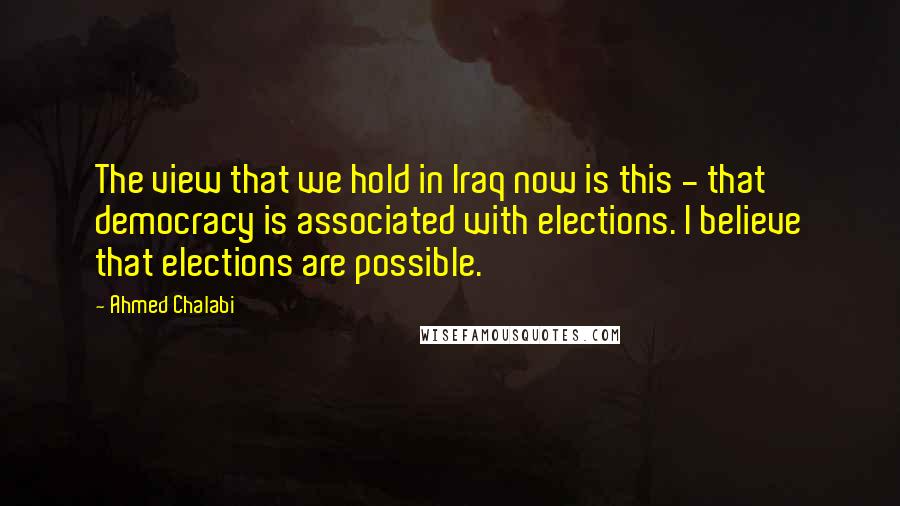 Ahmed Chalabi Quotes: The view that we hold in Iraq now is this - that democracy is associated with elections. I believe that elections are possible.