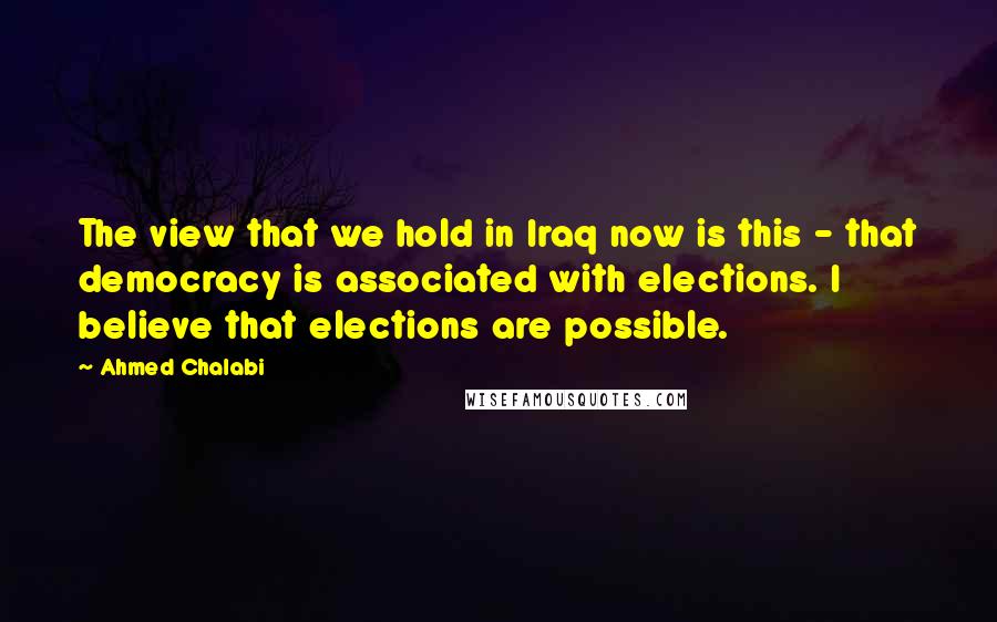 Ahmed Chalabi Quotes: The view that we hold in Iraq now is this - that democracy is associated with elections. I believe that elections are possible.