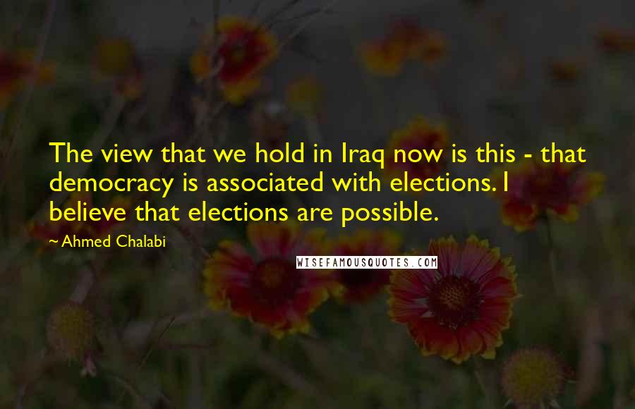 Ahmed Chalabi Quotes: The view that we hold in Iraq now is this - that democracy is associated with elections. I believe that elections are possible.