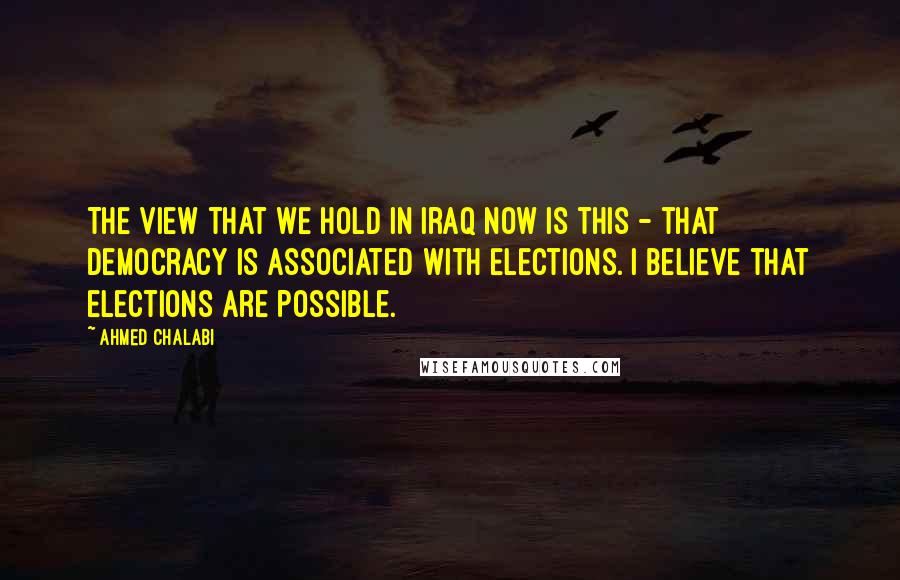 Ahmed Chalabi Quotes: The view that we hold in Iraq now is this - that democracy is associated with elections. I believe that elections are possible.