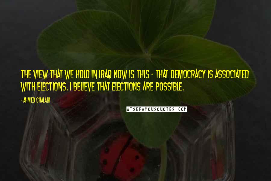 Ahmed Chalabi Quotes: The view that we hold in Iraq now is this - that democracy is associated with elections. I believe that elections are possible.