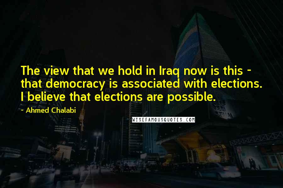 Ahmed Chalabi Quotes: The view that we hold in Iraq now is this - that democracy is associated with elections. I believe that elections are possible.