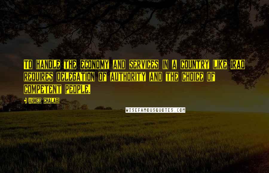 Ahmed Chalabi Quotes: To handle the economy and services in a country like Iraq requires delegation of authority and the choice of competent people.