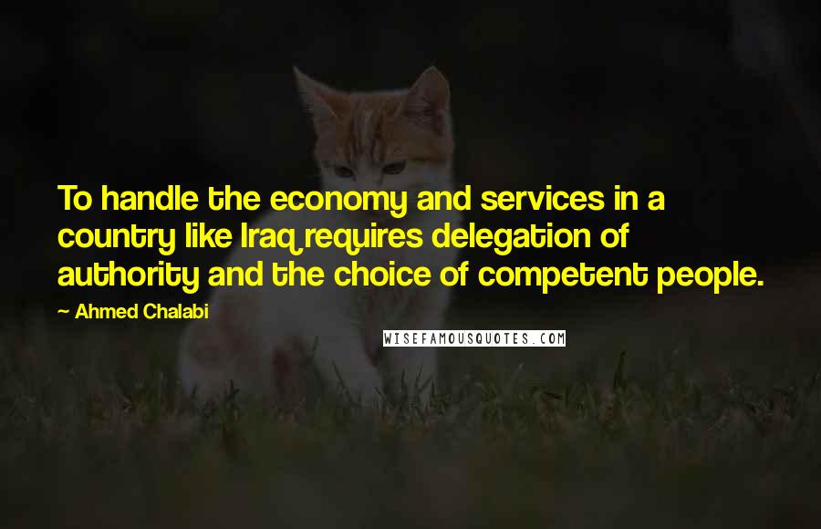 Ahmed Chalabi Quotes: To handle the economy and services in a country like Iraq requires delegation of authority and the choice of competent people.