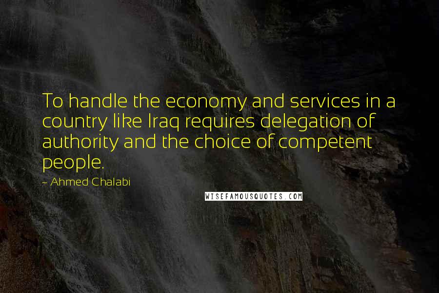 Ahmed Chalabi Quotes: To handle the economy and services in a country like Iraq requires delegation of authority and the choice of competent people.