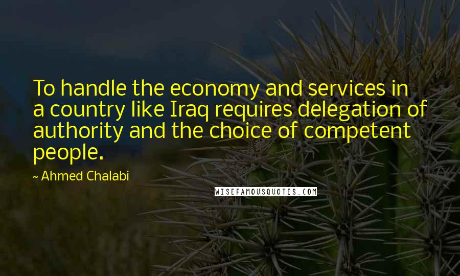 Ahmed Chalabi Quotes: To handle the economy and services in a country like Iraq requires delegation of authority and the choice of competent people.