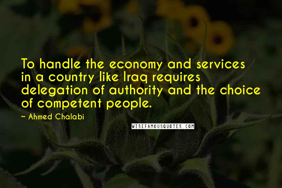 Ahmed Chalabi Quotes: To handle the economy and services in a country like Iraq requires delegation of authority and the choice of competent people.